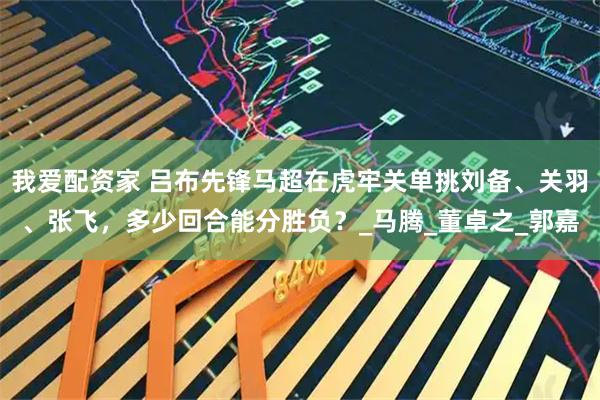 我爱配资家 吕布先锋马超在虎牢关单挑刘备、关羽、张飞，多少回合能分胜负？_马腾_董卓之_郭嘉