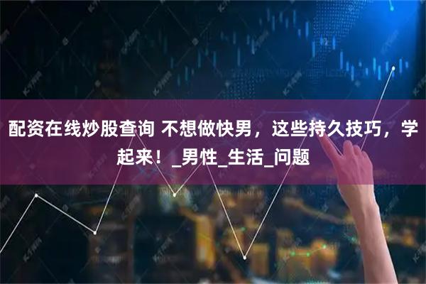 配资在线炒股查询 不想做快男，这些持久技巧，学起来！_男性_生活_问题