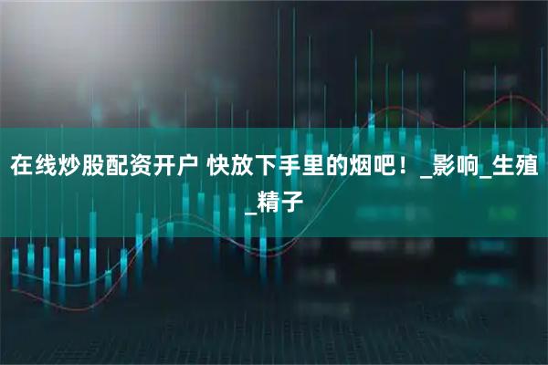 在线炒股配资开户 快放下手里的烟吧！_影响_生殖_精子
