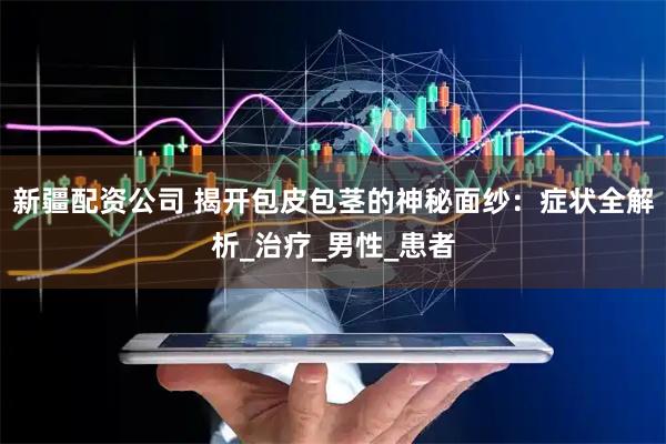 新疆配资公司 揭开包皮包茎的神秘面纱：症状全解析_治疗_男性_患者