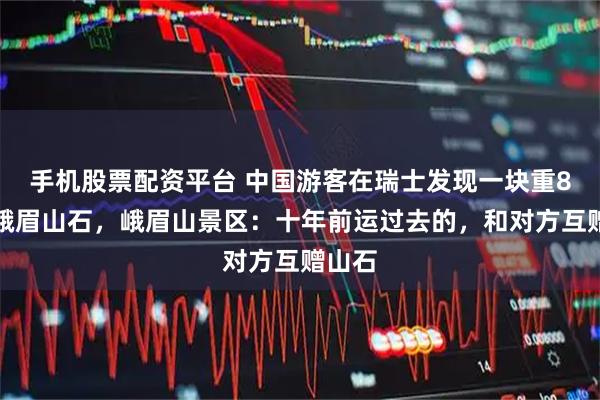 手机股票配资平台 中国游客在瑞士发现一块重8吨的峨眉山石，峨眉山景区：十年前运过去的，和对方互赠山石