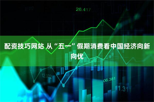配资技巧网站 从“五一”假期消费看中国经济向新向优