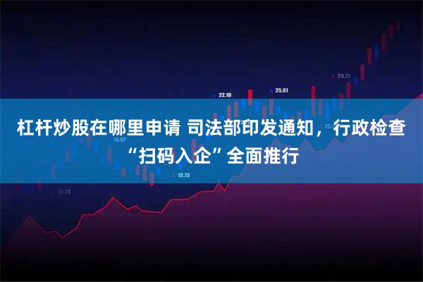杠杆炒股在哪里申请 司法部印发通知，行政检查“扫码入企”全面推行