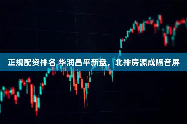 正规配资排名 华润昌平新盘，北排房源成隔音屏