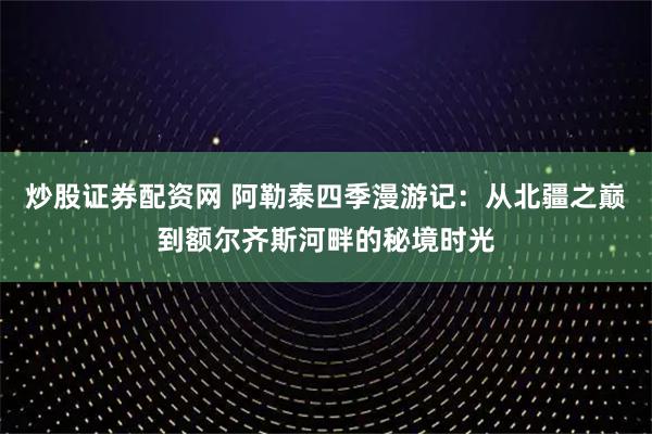 炒股证券配资网 阿勒泰四季漫游记：从北疆之巅到额尔齐斯河畔的秘境时光