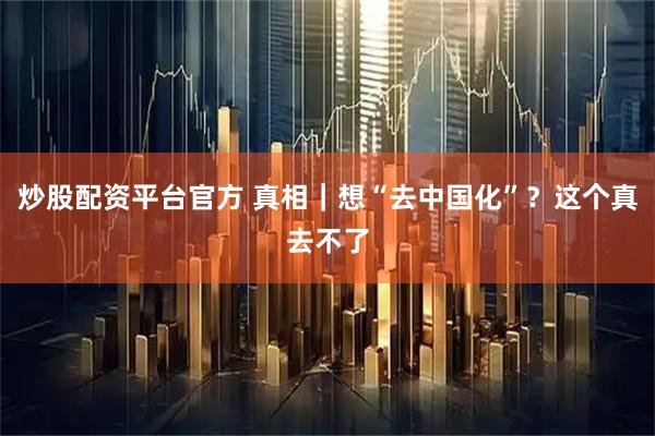 炒股配资平台官方 真相｜想“去中国化”？这个真去不了