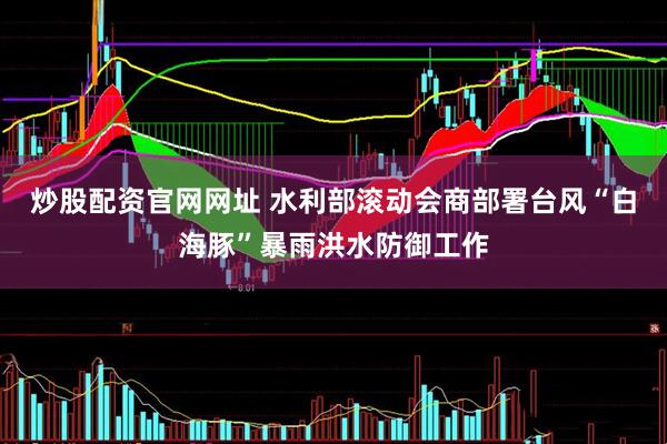 炒股配资官网网址 水利部滚动会商部署台风“白海豚”暴雨洪水防御工作